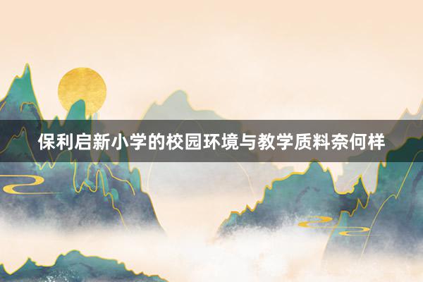 保利启新小学的校园环境与教学质料奈何样