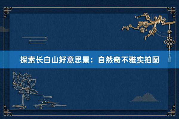 探索长白山好意思景：自然奇不雅实拍图
